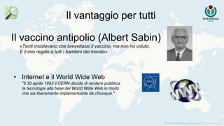 Il vantaggio per tutti
Il vaccino antipolio (Albert Sabin)
«Tanti insistevano che brevettassi il vaccino, ma non ho voluto.
È il mio regalo a tutti i bambini del mondo»
• Internet e il World Wide Web
"Il 30 aprile 1993 il CERN decide di rendere pubblica
la tecnologia alla base del World Wide Web in modo
che sia liberamente implementabile da chiunque."
 