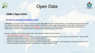 Da https://it.wikipedia.org/wiki/Dati_aperti :
Open Data
I dati aperti, comunemente chiamati con il termine inglese open data anche nel contesto italiano, sono dati liberamente accessibili a tutti
le cui eventuali restrizioni sono l'obbligo di citare la fonte o di mantenere la banca dati sempre aperta. L'open data si richiama alla più
ampia disciplina dell‘open government, cioè una dottrina in base alla quale la pubblica amministrazione dovrebbe essere aperta ai
cittadini, tanto in termini di trasparenza quanto di partecipazione diretta al processo decisionale…
Secondo i sostenitori del movimento Open data, i dati andrebbero trattati come beni comuni…
• I dati appartengono al genere umano. …
• I dati prodotti dalla pubblica amministrazione, in quanto finanziati da denaro pubblico, devono ritornare ai contribuenti, e alla comunità
in generale, sotto forma di dati aperti e universalmente disponibili
• Restrizioni sui dati e sul loro riutilizzo limitano lo sviluppo della comunità
• I dati sono necessari per agevolare l'esecuzione di comuni attività umane (ad esempio i dati cartografici, le istituzioni pubbliche, ecc.)
• In campo scientifico il tasso di scoperta è accelerato da un migliore accesso ai dati.
OSM è Open Data!
 