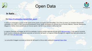 Da https://it.wikipedia.org/wiki/Dati_aperti :
Open Data
In Italia si è cominciato a parlare di dati aperti anche grazie al progetto OpenStreetMap. Con il fine di creare uno stradario liberamente
utilizzabile, tra il 2007 e il 2010 alcune amministrazioni locali, grazie all'iniziativa di volontari (tra cui Ferrara, Merano, Vicenza, Montecchio
Maggiore e Schio), hanno pubblicato con licenza aperta i dati dei propri stradari e altri propri dati.
La regione Piemonte nel maggio del 2010 ha realizzato il proprio portale regionale dei dati aperti dati.piemonte.it. Il sito resta al momento
la più riuscita e strutturata esperienza nazionale sul tema dei dati aperti. La regione Emilia-Romagna ha seguito l'esempio piemontese nel
2011 con il suo sito Open Data.
In Italia…
La comunità di maggior successo sul tema dei dati aperti si ritrova nella mailing list Spaghetti Open Data
 