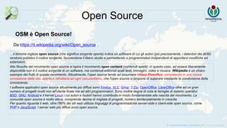 Da https://it.wikipedia.org/wiki/Open_source :
Open Source
…il termine inglese open source (che significa sorgente aperta) indica un software di cui gli autori (più precisamente, i detentori dei diritti)
rendono pubblico il codice sorgente, favorendone il libero studio e permettendo a programmatori indipendenti di apportarvi modifiche ed
estensioni.
Alla filosofia del movimento open source si ispira il movimento open content (contenuti aperti): in questo caso, ad essere liberamente
disponibile non è il codice sorgente di un software, ma contenuti editoriali quali testi, immagini, video e musica. Wikipedia è un chiaro
esempio dei frutti di questo movimento. Attualmente, l'open source tende ad assumere rilievo filosofico, consistendo in una nuova
concezione della vita, aperta e refrattaria ad ogni oscurantismo, che l'open source si propone di superare mediante la condivisione della
conoscenza.
OSM è Open Source!
I software applicativi open source attualmente più diffusi sono Firefox, VLC, Gimp, 7-Zip, OpenOffice, LibreOffice oltre ad un gran
numero di progetti rivolti non all'utente finale ma ad altri programmatori. Sono inoltre degne di nota le famiglie di sistemi operativi
BSD, GNU, Android e il kernel Linux i cui autori e fautori hanno contribuito in modo fondamentale alla nascita del movimento. La
comunità open source è molto attiva, comprende decine di migliaia di progetti, numero tendenzialmente in crescita.
Per quanto riguarda il web, oltre l'80% dei siti web utilizza linguaggi di programmazione server-side o client-side open source, come
PHP o JavaScript. I server web più diffusi sono open source.
 