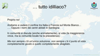 Proprio no!
Andiamo a vedere il confine tra Italia e Francia sul Monte Bianco…
…. Oppure i nomi dei centri abitati in Sardegna
In comunità si discute (anche animatamente), si vota (la maggioranza
vince, ma la comunità locale ha la precedenza).
Ma non sempre c’è un’unica soluzione, non sempre c’è il punto di vista
completamente giusto e quello completamente sbagliato.
… tutto idilliaco?
 