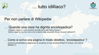 Per non parlare di Wikipedia:
… Quando una voce ha dignità enciclopedica?
(I Beatles magari sì, ma la cantante del ballo liscio delle feste di paese?)
(Giotto magari sì, ma mio nonno che ha dipinto degli acquerelli che per me sono bellissimi?)
… tutto idilliaco?
… Come si scrive una pagina in modo obiettivo, ‘enciclopedico’ ?
(come la scriverebbe la pagina per la Juventus un suo accanito tifoso? E invece, uno che la
detesta ?)
 