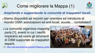 Come migliorare la Mappa (1)
Ampliando e supportando la comunità di mappatori locali.
 Siamo disponibili ad incontri per orientare ed introdurre al
mondo OSM: associazioni ed enti locali, scuole… contattateci!
[1] : https://wiki.openstreetmap.org/wiki/IT:Mapping_parties
 La comunità organizza mapping
party [1], eventi in cui i neofiti
imparano ad usare gli strumenti
di OSM supportati da mappatori
esperti.
 