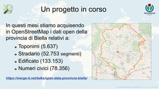 Un progetto in corso
In questi mesi stiamo acquisendo
in OpenStreetMap i dati open della
provincia di Biella relativi a:
 Toponimi (5.637)
 Stradario (52.753 segmenti)
 Edificato (133.153)
 Numeri civici (78.356)
https://merge-it.net/talks/open-data-provincia-biella/
 