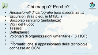 Chi mappa? Perché?
• Appassionati di cartografia (una minoranza…)
• Escursionisti (a piedi, in MTB…)
• Soccorso sanitario (ambulanze)
• Vigili del Fuoco
• Tassisti
• Deltaplanisti
• Volontari di organizzazioni umanitarie (  HOT)
• …..
• Informatici che si appassionano delle tecnologie
connesse ad OSM
 