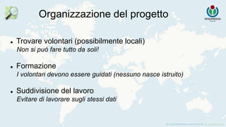 Organizzazione del progetto
 Trovare volontari (possibilmente locali)
Non si può fare tutto da soli!
 Formazione
I volontari devono essere guidati (nessuno nasce istruito)
 Suddivisione del lavoro
Evitare di lavorare sugli stessi dati
 