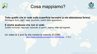Cosa mappiamo?
Tutto quello che si vede sulla superficie terrestre (e sta abbastanza fermo)
Montagne, fiumi, laghi, case, panchine, cestini della spazzatura….
E anche qualcosa che non si vede:
Confini comunali, regionali, nazionali; di parchi, riserve; rotte dei traghetti…
Un video di 3 anni fa che mostra la crescita di OSM:
https://www.youtube.com/watch?v=7sC83j6vzjo (1’30’’)
 