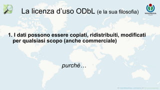 La licenza d’uso ODbL (e la sua filosofia)
1. I dati possono essere copiati, ridistribuiti, modificati
per qualsiasi scopo (anche commerciale)
purchè…
 
