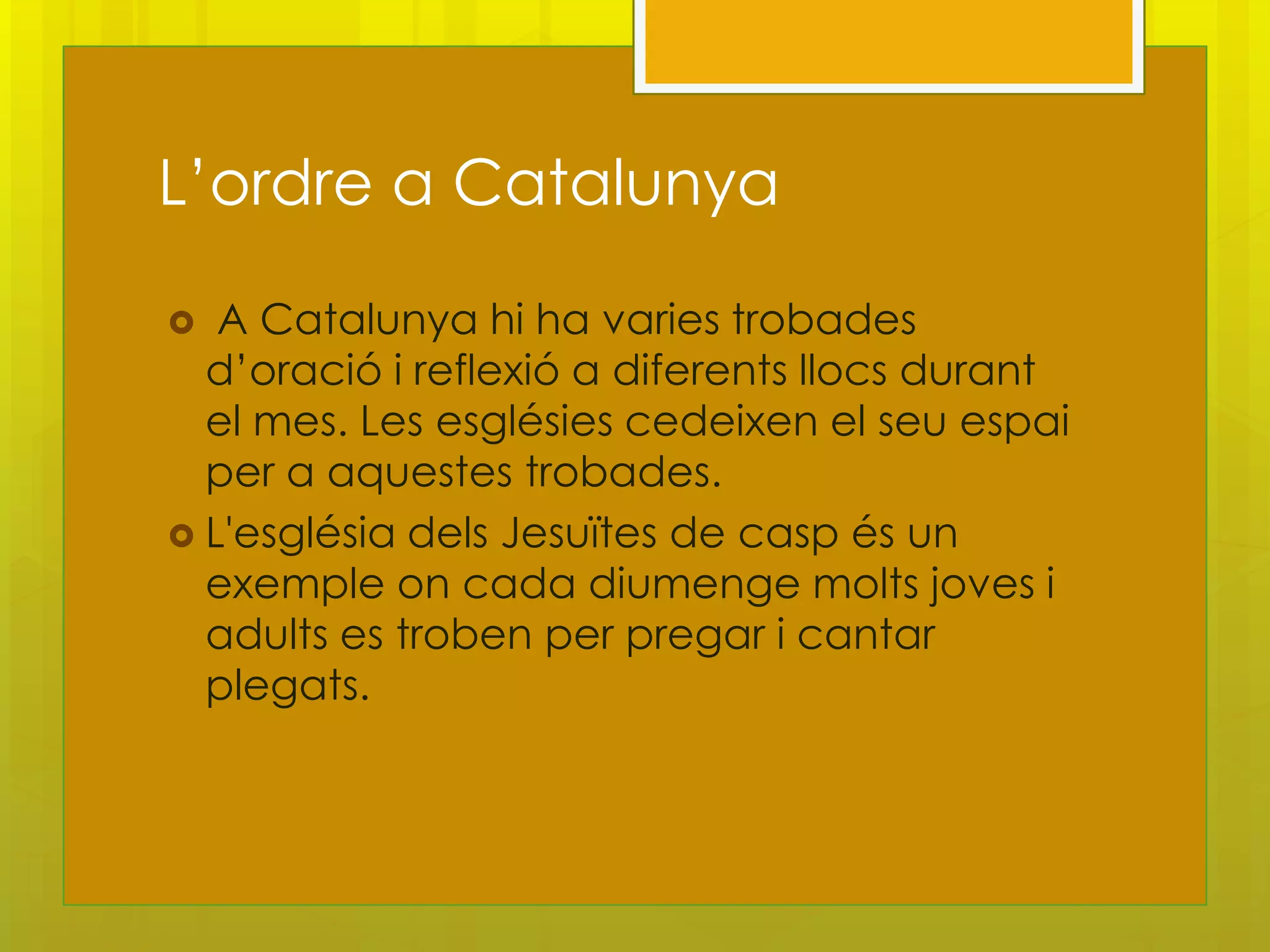 L’ordre a Catalunya

  A Catalunya hi ha varies trobades
  d’oració i reflexió a diferents llocs durant
  el mes. Les esglésies cedeixen el seu espai
  per a aquestes trobades.
 L'església dels Jesuïtes de casp és un
  exemple on cada diumenge molts joves i
  adults es troben per pregar i cantar
  plegats.
 