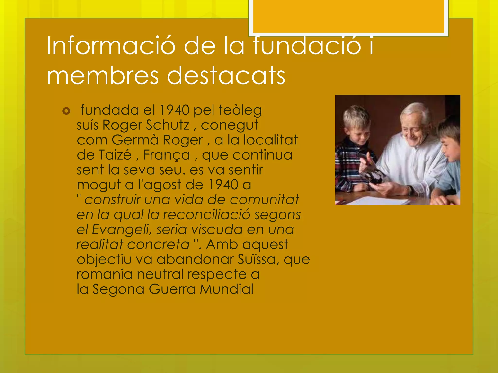 Informació de la fundació i
membres destacats
     fundada el 1940 pel teòleg
     suís Roger Schutz , conegut
     com Germà Roger , a la localitat
     de Taizé , França , que continua
     sent la seva seu. es va sentir
     mogut a l'agost de 1940 a
     " construir una vida de comunitat
     en la qual la reconciliació segons
     el Evangeli, seria viscuda en una
     realitat concreta ". Amb aquest
     objectiu va abandonar Suïssa, que
     romania neutral respecte a
     la Segona Guerra Mundial
 