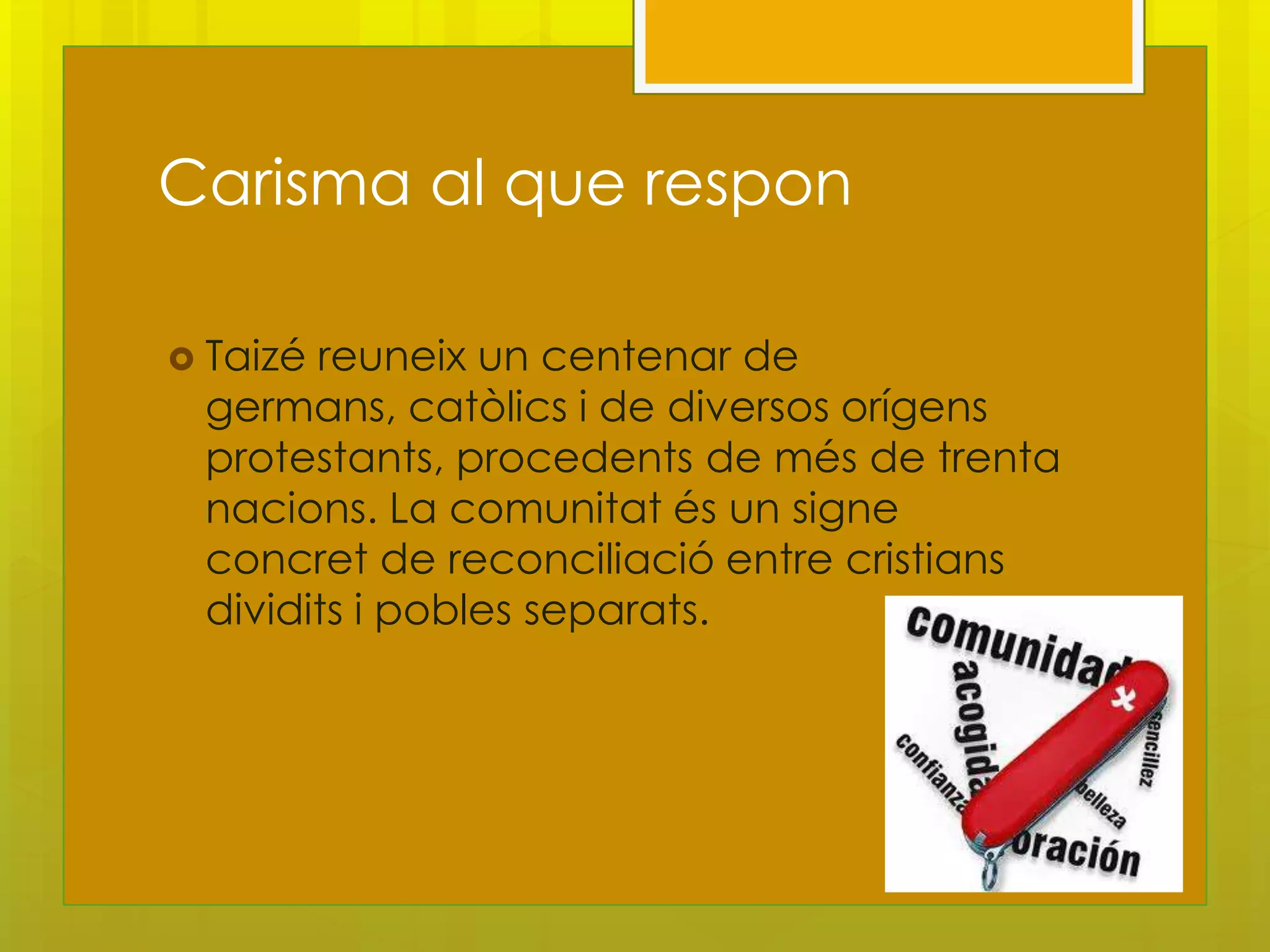 Carisma al que respon

 Taizéreuneix un centenar de
 germans, catòlics i de diversos orígens
 protestants, procedents de més de trenta
 nacions. La comunitat és un signe
 concret de reconciliació entre cristians
 dividits i pobles separats.
 
