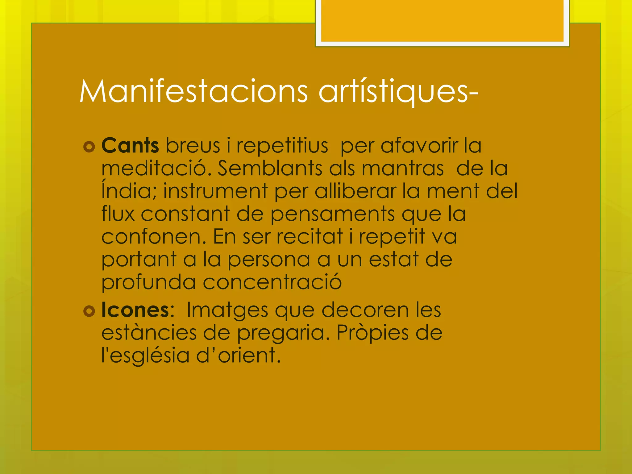 Manifestacions artístiques-
 Cants  breus i repetitius per afavorir la
  meditació. Semblants als mantras de la
  Índia; instrument per alliberar la ment del
  flux constant de pensaments que la
  confonen. En ser recitat i repetit va
  portant a la persona a un estat de
  profunda concentració
 Icones: Imatges que decoren les
  estàncies de pregaria. Pròpies de
  l'església d’orient.
 