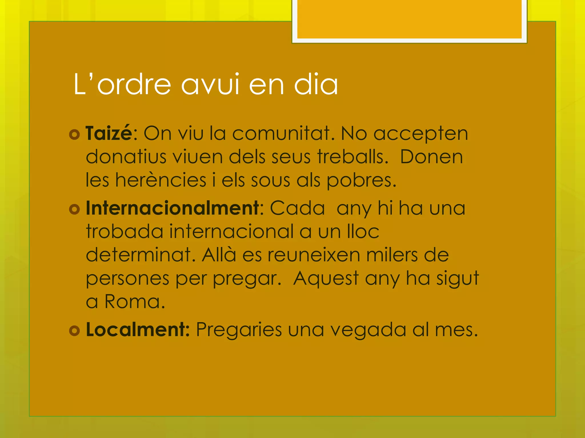 L’ordre avui en dia
 Taizé: On viu la comunitat. No accepten
  donatius viuen dels seus treballs. Donen
  les herències i els sous als pobres.
 Internacionalment: Cada any hi ha una
  trobada internacional a un lloc
  determinat. Allà es reuneixen milers de
  persones per pregar. Aquest any ha sigut
  a Roma.
 Localment: Pregaries una vegada al mes.
 