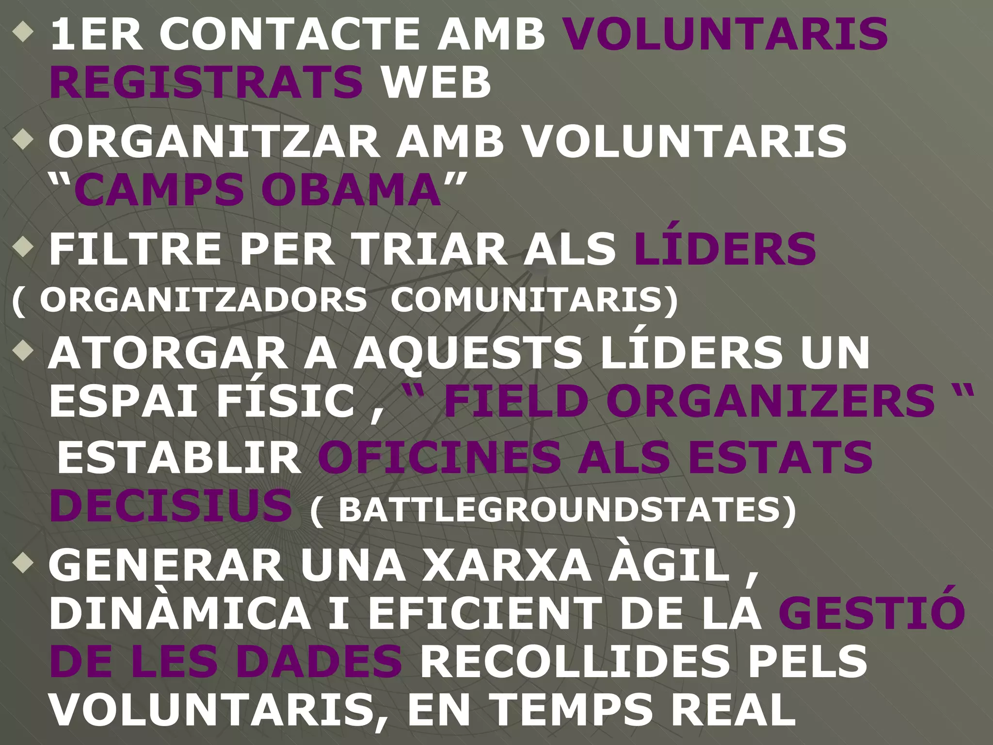 1ER CONTACTE AMB  VOLUNTARIS REGISTRATS  WEB ORGANITZAR AMB VOLUNTARIS “ CAMPS OBAMA ” FILTRE PER TRIAR ALS  LÍDERS   ( ORGANITZADORS  COMUNITARIS) ATORGAR A AQUESTS LÍDERS UN ESPAI FÍSIC ,  “ FIELD ORGANIZERS “ ESTABLIR  OFICINES ALS ESTATS DECISIUS   ( BATTLEGROUNDSTATES) GENERAR UNA XARXA ÀGIL , DINÀMICA I EFICIENT DE LA  GESTIÓ DE LES DADES  RECOLLIDES PELS VOLUNTARIS, EN TEMPS REAL 
