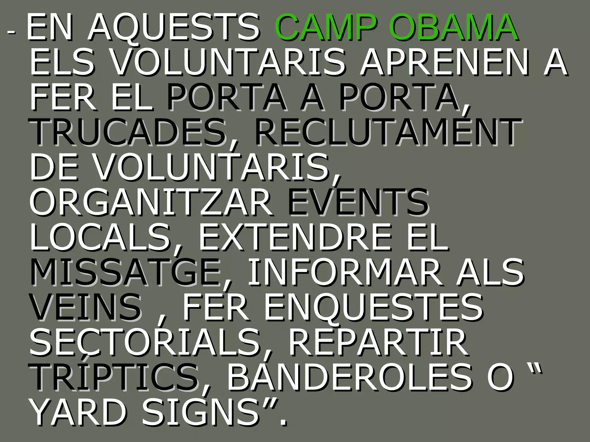 -  EN AQUESTS  CAMP OBAMA  ELS VOLUNTARIS APRENEN A FER EL  PORTA A PORTA ,  TRUCADES ,  RECLUTAMENT  DE VOLUNTARIS, ORGANITZAR  EVENTS  LOCALS, EXTENDRE EL  MISSATGE , INFORMAR ALS  VEINS  , FER ENQUESTES SECTORIALS, REPARTIR  TRÍPTICS , BANDEROLES O “ YARD SIGNS”. 
