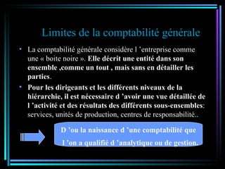 Limites de la comptabilité générale La comptabilité générale considère l ’entreprise comme une « boite noire ».  Elle décrit une entité dans son   ensemble ,comme un tout , mais sans en détailler les parties . Pour les dirigeants et les différents niveaux de la hiérarchie, il est nécessaire d ’avoir une vue détaillée de l ’activité et des résultats des différents sous-ensembles : services, unités de production, centres de responsabilité.. D ’ou la naissance d ’une comptabilité que l ’on a qualifié d ’analytique ou de gestion. 