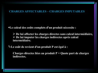 Le calcul des coûts complets d'un produit nécessite : De lui affecter les charges directes sans calcul intermédiaire, De lui imputer les charges indirectes après calcul intermédiaire. Le coût de revient d'un produit P est égal à : Charges directes liées au produit P + Quote part de charges indirectes. CHARGES AFFECTABLES – CHARGES IMPUTABLES 