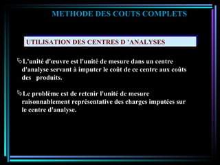 UTILISATION DES CENTRES D ’ANALYSES METHODE DES COUTS COMPLETS L'unité d'œuvre est l'unité de mesure dans un centre  d'analyse servant à imputer le coût de ce centre aux coûts  des  produits. Le problème est de retenir l'unité de mesure  raisonnablement représentative des charges imputées sur le centre d'analyse. 