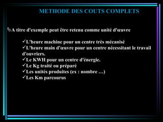METHODE DES COUTS COMPLETS A titre d'exemple peut être retenu comme unité d'œuvre L'heure machine pour un centre très mécanisé L'heure main d'œuvre pour un centre nécessitant le travail d'ouvriers. Le KWH pour un centre d'énergie. Le Kg traité ou préparé Les unités produites (ex : nombre …) Les Km parcourus 