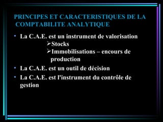 PRINCIPES ET CARACTERISTIQUES DE LA  COMPTABILITE ANALYTIQUE La C.A.E. est un instrument de valorisation Stocks Immobilisations – encours de  production La C.A.E. est un outil de décision La C.A.E. est l'instrument du contrôle de gestion 