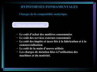 HYPOTHESES FONDAMENTALES Charges de la comptabilité analytique   Le coût d’achat des matières consommées Le coût des services externes consommés Le coût des impôts et taxes liés à la fabrication et à la commercialisation Le coût de la main d’œuvre utilisée Les charges de dotation liées à l’utilisation des machines et du matériel. Charges incorporables 