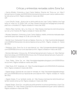 Críticas y entrevistas revisadas sobre Zona Sur.
- García Alfredo, Entrevista a Juan Carlos Valdivia. Director de “Zona sur, en: http://
tierraentrance.miradas.net/2010/10/entrevistas/entrevista-a-juan-carlos-valdivia-direc-
tor-de-zona-sur.html. Página visitada en marzo del 2012.
129
- Luna Ortuño Jorge - Acerca de la última película de Juan Carlos Valdivia Una fuga
hacia el norte en la ZONA SUR, en:http://www.cinemascine.net/paginas/contenido.
php?con=critica&id=17. Página visitada en marzo del 2012.
- Molina Mary Carmen, Ver y no mirar, en: http://www.cinemascine.net/critica/zona-
sur-ver-y-no-mostrar-29. Página visitada en marzo del 2012.
- Morales Sebastian, Entrevista a Juan Carlos Valdivia, inédito, entrevista realizada espe-
cialmente para este trabajo el 23 de Junio del 2012
- Norido Yuris, Festival de Cine de La Habana: Zona Sur, en: http://yurisnorido.blogspot.
com/2009/12/festival-de-cine-de-la-habana-zona-sur.html. Página visitada en marzo
del 2012.
- Peñaloza Julio, Zona Sur (o la casa blanca), en: http://juliopenalozabretel.blogspot.
com/2009/08/zona-sur-o-la-casa-blanca.html. Página visitada en marzo del 2012.
- Romero Bernardo, Críticas cine. 35 Festival Iberoamericano Huelva, en: http://bernar-
doromero.blog.com/2009/11/20/criticas-cine-35-festival-iberoamericano-huelva-12/ .
Página visitada en marzo del 2012.
- Susz Pedro, Zona Sur, en: http://revistalamalapalabra.blogspot.com/2009/09/zo-
na-sur.html. Página visitada en marzo del 2012.
- Vidal Nuria, B-9: Sorpresas, en: http://nuvidal.blogspot.com/2010/02/b-9-sorpresas.
html. Página visitada en marzo del 2012.
- Zapata Sergio, Epístola de una clase en retirada, en: http://revistalamalapalabra.blogs-
pot.com/2009/08/zona-sur-epistola-de-una-clase-en.html. Página visitada en marzo
del 2012.
- Zapata Sergio, El sur también existe, en: http://www.cinemascine.net/critica/el-sur-
tambin-existe-zona-sur-16. Página visitada en marzo del 2012.
- Zapata Sergio, Zona Sur, una película políticamente incorrecta (entrevista a Juan Car-
los Valdivia), en: http://www.cinemascine.net/entrevistadirector/juan-carlos-valdivia-2.
Página visitada en marzo del 2012.
101
 
