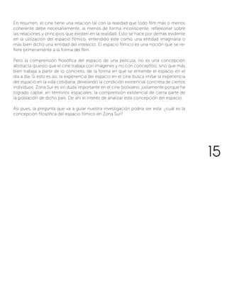En resumen, el cine tiene una relación tal con la realidad que todo film más o menos
coherente debe necesariamente, al menos de forma inconsciente, reflexionar sobre
las relaciones y principios que existen en la realidad. Esto se hace por demás evidente
en la utilización del espacio fílmico, entendido éste como una entidad imaginaria o
más bien dicho una entidad del intelecto. El espacio fílmico es una noción que se re-
fiere primeramente a la forma del film.
Pero la comprensión filosófica del espacio de una película, no es una concepción
abstracta (puesto que el cine trabaja con imágenes y no con conceptos), sino que más
bien trabaja a partir de lo concreto, de la forma en que se entiende el espacio en el
día a día. Si esto es así, la experiencia del espacio en el cine busca imitar la experiencia
del espacio en la vida cotidiana, develando la condición existencial concreta de ciertos
individuos. Zona Sur es sin duda importante en el cine boliviano, justamente porque ha
logrado captar, en términos espaciales, la comprensión existencial de cierta parte de
la población de dicho país. De ahí el interés de analizar esta concepción del espacio.
Así pues, la pregunta que va a guiar nuestra investigación podría ser esta: ¿cuál es la
concepción filosófica del espacio fílmico en Zona Sur?
15
 