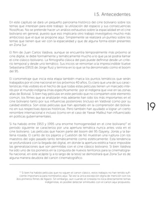 19
I.5. Antecedentes
En este capítulo se dará un pequeño panorama histórico del cine boliviano sobre los
temas que interesan para este trabajo: la utilización del espacio y sus consecuencias
filosóficas. No se pretende hacer un análisis exhaustivo sobre la espacialidad en el cine
boliviano en general, puesto que eso implicaría otro trabajo investigativo mucho más
ambicioso que el que se propone aquí. Simplemente se realizará un punteo sobre los
temas que tienen que ver con la espacialidad y que de alguna forma están presentes
en Zona Sur.
El film de Juan Carlos Valdivia, aunque se encuentra temporalmente más próximo al
cine digital, le debe formalmente y temáticamente mucho a lo que ya se podría llamar
el cine clásico boliviano. La filmografía clásica del país puede definirse desde un crite-
rio temporal y desde uno temático. Sus inicios se remontan a la imprescindible Vuelve
Sebastiana (1953) de Jorge Ruiz y termina en lo que se ha denominado como el boom
del 95.
El cortometraje que inicia esta etapa también marca los puntos temáticos que serán
trabajados por el cine nacional en los próximos 40 años. Es claro que una de sus carac-
terísticas más visibles es el hecho de que todas estas películas tienen un marcado inte-
rés por el mundo indígena (más específicamente: por el indígena que vive en las zonas
altas de Bolivia). Si bien hay películas en este período que no comparten este elemento
común, los filmes que se analizarán más adelante han sido los más importantes en el
cine boliviano tanto por sus influencias posteriores (incluso en Valdivia) como por su
calidad estética. Son estas películas que han aportado en la comprensión del bolivia-
no en sus respectivas épocas históricas. Pero también han ayudado a lograr un cierto
renombre internacional e incluso (como en el caso de Yawar Mallku) han influenciado
en políticas gubernamentales.
Si ha habido entre 1953 y 1995 una enorme homogeneidad en el cine boliviano17
el
período siguiente se caracteriza por una apertura temática nunca antes vista en el
cine boliviano. Las películas que hacen parte del boom del 95 (Sayariy, Jonás y la ba-
llena rosada, El canto de los pájaros y Cuestión de fe) muestran una ruptura con los
maestros del siglo pasado tanto temáticamente como estéticamente. Esta tendencia
se profundizará con la llegada del digital, en donde la apertura estética hace imposible
las generalizaciones que son permitidas con el cine clásico boliviano. Si bien Valdivia
ha sido uno de los pioneros en la conquista de nuevos territorios para la cinematogra-
fía nacional, en este acápite (y a lo largo de la tesis) se demostrará que Zona Sur es de
alguna manera deudora del canon cinematográfico.
17
Si bien ha habido películas que no siguen el canon clásico, estos trabajos no han tenido sufi-
ciente importancia para nombrarlos aquí. Tal vez la única excepción digna de mención son los
dos primeros filmes de Agazzi. Sin embargo, aún cuando el cineasta no toca directamente temas
indigenistas, es posible detectar similitudes con el canon aquí propuesto.
 