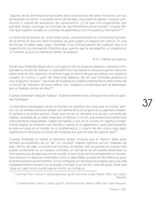 “algunas de las dimensiones esenciales de la coexistencia de seres humanos con sus
semejantes no tienen, ni pueden tener jamás bajo circunstancia alguna, carácter con-
tractual o calidad de asociación de conveniencia. ¿O es que mis progenitores, por
ejemplo, tenían conmigo un contrato de alumbramiento-en-el-mundo? ¿Puedo afir-
mar que hubiera cerrado un contrato de parentesco con mis padres y hermanos?”53
La teoría de las esferas es, entre otras cosas, una teoría sobre la convivencia humana,
de la forma en que los seres humanos ocupan juntos un espacio en común. Es una
teoría que no debe nada, según Sloterdijk, ni al contractualismo de cualquier tipo ni al
organicismo (la concepción filosófica que supone que la sociedad es un organismo,
un sistema, al que los individuos deben acoplarse).
III.2.1. Habitar las esferas.
De ahí que Sloterdijk desarrolla su concepción de los espacios diádicos, vital para com-
prender la noción de esferas. En esta definición de esferas es necesario poner atención
sobre todo en dos aspectos: en primer lugar, el hecho de que las esferas son espacios
creados en común, a partir de relaciones diádicas. De ahí que Sloterdijk propone el
neo-silogismo “dividuo”, haciendo de la pareja la unidad fundamental en detrimento de
la noción de individuo. Así pues esferas son: “espacios compartidos que se despliegan
por un habitar común en ellos”54.
Cuando Sloterdijk habla de “habitar” se debe entender este concepto tal como lo plan-
tea Heidegger:
“lo que llama (Heidegger) ser-en-el-mundo no significa otra cosa que el mundo “den-
tro”, en un sentido transitivo verbal: vivir dentro de él en el goce de su apertura median-
te tanteos y acuerdos previos. Dado que ser-ahí es siempre una acción cumplida del
habitar, resultado de un salto-originario al habitar o vivir-en, a la existencia le pertenece
esencialmente espacialidad. Hablar de habitar o vivir en el mundo no significa simple-
mente asignar al existente vida familiar y casera en lo gigantesco; pues precisamente
el estar-en-casa en el mundo es lo problemático, y a partir de ello como algo dado
significaría el retroceso a la física de receptáculos que se trata de superar aquí”55
Cuando Sloterdijk se refiere al transitivo verbal, muestra que el “dentro” debe estar
siempre acompañado de un “de” (un mundo). Habitar significa vivir-en, rodeado de
algo, dentro de algo. La existencia humana, el habitar, sólo es posible en cuanto este
puede contenerse en un espacio concreto, en donde el ser-ahí pueda desarrollar su
forma particular de apertura con el mundo. Si bien al ser-ahí le corresponde un mundo,
esta relación no debe ser entendida como un algo dado, la creación de esferas es pues
el drama existencial del hombre. Sin la configuración de espacios propios para una vida
verdaderamente humana no se puede concebir a un ser-ahí, este ser pues, tiene que
“estar en casa” en el mundo que el mismo se configura.
53
Sloterdijk Peter; Esferas III: esferología plural, pg 212 Ediciones Siruela, Madrid, 2005, trad: Isidoro
Reguera.
54
Sloterdijk Peter, Esferas II: globos, pg 877, Ediciones Siruela, Madrid, 2004, trad: Isidoro Reguera.
55
Esferas I, 306.
37
 