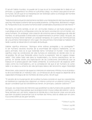 El ser-ahí habita mundos, no puede ser lo que es en la inmensidad de lo dado en un
principio. Lo gigantesco no ofrece el suficiente cobijo, no ofrece casa para el ser-en-
el-mundo. De ahí que en la interpretación de Sloterdijk sobre la ontología del hombre
el punto de partida debe ser este:
“toda teoría de la situación elemental es también una interpretación del trauma primario:
que hay más espacio exterior del que puede poseerse, configurarse, abstraerse o negar-
se. Porque ello es así, los seres humanos están condenados a la producción de interior”56
Por tanto, en cierto sentido, el ser- en –el-mundo implica un ser-fuera originario, el
cual obliga al ser-ahí a configurarse como tal, de hacer una relación con el mundo, vol-
verse humano. Sin embargo, esta creación de entornos para el despliegue de vida del
hombre, no sería posible si antes este no experimentaría un primer cobijo. Así pues, las
esferas humanas tienen también un carácter temporal, en cuanto son reminiscencias
de una primera interioridad en otro lugar. De esta primera interioridad se hablará más
tarde cuando se desarrolle el concepto de burbujas.
Habitar significa entonces: “distinguir entre esferas protegidas y no protegidas”57
.
El ser humano necesita recortar de la enormidad del espacio indiferente, un es-
pacio animado. Esto es lo que Sloterdijk llama “climatizar el mundo”. Crear esferas
significa crear las condiciones de vida humana en exteriores en donde esto no se-
ría posible. De ahí que Sloterdijk utilice mucho la expresión “aire en lugares inespe-
rados”. Esto sobre todo vale para la modernidad y su forma característica; las es-
pumas, en donde existe una explicitación de las condiciones atmosféricas que se
traduce en la preocupación del medio ambiente, la construcción de espacios artifi-
ciales como los invernaderos y en la constatación de que el ser humano es vulne-
rable si se ataca su entorno de vida (principio básico del terrorismo según Sloterdijk)
Ahora bien, esta creación de espacios interiores en exteriores infinitos no es el produc-
to de la actividad de un individuo sólo. La climatización de los espacios depende de la
capacidad ontológica de los hombres de estar juntos. De ahí que:
“El secreto de la insularización de la esfera humana consiste en que los coexistentes,
en trasferencia coproductiva, disponen un interior común en un exterior común. Que-
da por considerar que las transferencias tienen, en principio, carácter colectivo”58
Así pues, las creaciones de interiores que posibilitan la vida humana sólo pueden darse
siempre y cuando haya parejas que se proporcionen mutuo cobijo del exterior. Las es-
feras siempre son, por tanto, espacios en donde dos o más buscan crear una cercanía
que bien se podría caracterizar con el nombre de íntima, esto es válido aún en cons-
trucciones esféricas de gran tamaño.
56
Esferas III, pg 301.
57
Esferas II, pg 180.
58
Esferas III, pg 301.
38
 