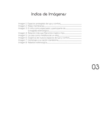 Indice de Imágenes
Imagen 1: Espacios protegidos de lujo y confort.
Imagen 2: Malas membranas
Imagen 3: El niño como espectador y participante de
	 la tragedia esferológica
Imagen 4: Relación más que filial entre madre e hijo
Imagen 5: La casa como metáfora de un reloj
Imagen 6: Exigencia de nuevos espacios de lujo y confort
Imagen 7: Homenaje a La nación clandestina.
Imagen 8: Rebelión esferologica
................................................
.....................................................................................
....................................
..........................................................................
...................................................
.......................................
............................
....................................................
.............................................................................
03
 