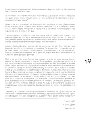 En esta investigación interesa más la relación entre burbujas y globos. Para esto hay
que comenzar afirmando que:
“el fenómeno fundamental del mundo microsférico- la evocación reciproca de los dos
que están unidos en una relación fuerte- se repite también en la macrosfera, en el uni-
verso con forma de esfera”83
De esta cita, se puede deducir sin demasiadas dificultades que la forma globo reprodu-
ce en el mundo, en el universo, en lo absoluto, la estructura que se daba en la intimi-
dad. Ya hemos hecho hincapié en el hecho de que las esferas tienen la capacidad de
expandirse ante la crisis, de ahí que:
“Las microsferas crecen hasta convertirse en macrosferas en la medida en que consi-
guen incorporar en las fuerzas exteriores estresantes en su propio radio. (…). Por eso,
sólo puede hablarse de una forma auténticamente macrosférica cuando también lo
grande o lo máximo manifiestan carácter de mundo interior”84
Así pues, los hombres van extendiendo las membranas de las esferas íntimas, hasta
hacer del Ser el lugar de cobijo de los hombres. De ahí que el ser humano busque re-
laciones fuertes con lo divino o cualquier cosa que sirva como una “última envoltura”.
Dios se convierte en una especie de “Super-Con”, capaz de cumplir en el absoluto las
funciones de las parejas o gemelos.
Dios se convierte en una esfera, en cuanto esa es la única forma de asegurar interio-
ridad y por tanto, cobijo ante el exterior. Pero quedarse con esta concepción de la
macrosfera sería cometer el error que antes se había advertido: de concebir al hombre
como un ser- de-carencias. En páginas anteriores se había afirmado que el ser humano
es un ser que tiende hacia el lujo, el bienestar y el confort. Esto es claro en la moder-
nidad; gracias a la técnica es posible aligerar de manera nunca antes vista la existencia
humana. Esto, sin embargo, no es completamente evidente en la era de la metafísica.
Ciertamente en la antigüedad y en la edad media, la vida cotidiana era de una pesantez
poco imaginable. De ahí que los hombres de estas épocas busquen el mimo y el bien-
estar en lo simbólico, en donde se busca imaginar cómo disponible lo que falta. Así
pues, sobre todo en las sociedades primitivas, se tienden a crear tesoros, paraísos, etc.,
que son en última instancia dádivas de Dios. Así pues, lo divino tendría posibilidades
inagotables de mimo, reemplazando de alguna manera los mimos no recibidos por la
madre:
“ la pared y el borde se imagina bajo el signo de lo femenino, ser significa todavía: ser
inmanente a una gran madre, mientras inmanencia, a pesar del cambio de lugar, signifi-
que albergue interior. Bajo estas premisas pueden coincidir cosmografía y uterografía”85
83
Ibídem, pg 87.
84
Ibídem, pg 148.
85
Ibídem, pg 197.
49
 