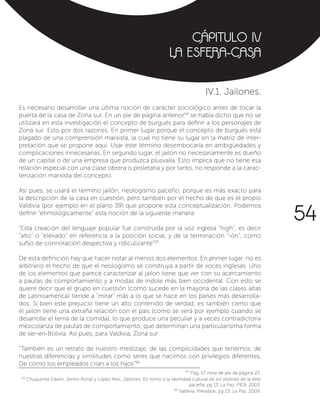 CÁPITULO IV
LA ESFERA-CASA
IV.1. Jailones.
Es necesario desarrollar una última noción de carácter sociológico antes de tocar la
puerta de la casa de Zona sur. En un pie de página anterior94
se había dicho que no se
utilizará en esta investigación el concepto de burgués para definir a los personajes de
Zona sur. Esto por dos razones. En primer lugar porque el concepto de burgués está
plagado de una comprensión marxista, la cual no tiene su lugar en la matriz de inter-
pretación que se propone aquí. Usar este término desembocaría en ambigüedades y
complicaciones innecesarias. En segundo lugar, el jailón no necesariamente es dueño
de un capital o de una empresa que produzca plusvalía. Esto implica que no tiene esa
relación especial con una clase obrera o proletaria y por tanto, no responde a la carac-
terización marxista del concepto.
Así pues, se usará el término jailón, neologismo paceño, porque es más exacto para
la descripción de la casa en cuestión, pero también por el hecho de que es el propio
Valdivia (por ejemplo en el plano 39) que propone esta conceptualización. Podemos
definir “etimológicamente” esta noción de la siguiente manera:
“Esta creación del lenguaje popular fue construida por la voz inglesa “high”, es decir
“alto” o “elevado” en referencia a la posición social, y de la terminación “-ón”, como
sufijo de connotación despectiva y ridiculizante”95
De esta definición hay que hacer notar al menos dos elementos. En primer lugar, no es
arbitrario el hecho de que el neologismo se construya a partir de voces inglesas. Uno
de los elementos que parece caracterizar al jailon tiene que ver con su acercamiento
a pautas de comportamiento y a modas de índole más bien occidental. Con esto se
quiere decir que el grupo en cuestión (como sucede en la mayoría de las clases altas
de Latinoamérica) tiende a “mirar” más a lo que se hace en los países más desarrolla-
dos. Si bien este prejuicio tiene un alto contenido de verdad, es también cierto que
el jailon tiene una extraña relación con el país (como se verá por ejemplo cuando se
desarrolle el tema de la comida), lo que produce una peculiar y a veces contradictoria
mezcolanza de pautas de comportamiento, que determinan una particularísima forma
de ser-en-Bolivia. Así pues, para Valdivia, Zona sur:
“También es un retrato de nuestro mestizaje, de las complicidades que tenemos, de
nuestras diferencias y similitudes como seres que nacimos con privilegios diferentes.
De cómo los empleados crían a los hijos”96
94
Pag. 17, nota de pie de página 23.
95
Chuquimia Edwin, Jemio Ronal y López Alex, Jailones: En torno a la identidad cultural de los jóvenes de la élite
paceña, pg 13, La Paz, PIEB, 2003.
96
Valdivia, Pressbok, pg 23. La Paz, 2009.
54
 