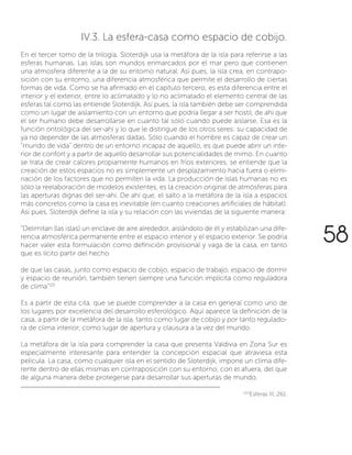 58
IV.3. La esfera-casa como espacio de cobijo.
En el tercer tomo de la trilogía, Sloterdijk usa la metáfora de la isla para referirse a las
esferas humanas. Las islas son mundos enmarcados por el mar pero que contienen
una atmosfera diferente a la de su entorno natural. Así pues, la isla crea, en contrapo-
sición con su entorno, una diferencia atmosférica que permite el desarrollo de ciertas
formas de vida. Como se ha afirmado en el capítulo tercero, es esta diferencia entre el
interior y el exterior, entre lo aclimatado y lo no aclimatado el elemento central de las
esferas tal como las entiende Sloterdijk. Así pues, la isla también debe ser comprendida
como un lugar de aislamiento con un entorno que podría llegar a ser hostil, de ahí que
el ser humano debe desarrollarse en cuanto tal sólo cuando puede aislarse. Esa es la
función ontológica del ser-ahí y lo que le distingue de los otros seres: su capacidad de
ya no depender de las atmosferas dadas. Sólo cuando el hombre es capaz de crear un
“mundo de vida” dentro de un entorno incapaz de aquello, es que puede abrir un inte-
rior de confort y a partir de aquello desarrollar sus potencialidades de mimo. En cuanto
se trata de crear calores propiamente humanos en fríos exteriores, se entiende que la
creación de estos espacios no es simplemente un desplazamiento hacia fuera o elimi-
nación de los factores que no permiten la vida. La producción de islas humanas no es
sólo la reelaboración de modelos existentes, es la creación original de atmósferas para
las aperturas dignas del ser-ahí. De ahí que, el salto a la metáfora de la isla a espacios
más concretos como la casa es inevitable (en cuanto creaciones artificiales de hábitat).
Así pues, Sloterdijk define la isla y su relación con las viviendas de la siguiente manera:
“Delimitan (las islas) un enclave de aire alrededor, aislándolo de él y estabilizan una dife-
rencia atmosférica permanente entre el espacio interior y el espacio exterior. Se podría
hacer valer esta formulación como definición provisional y vaga de la casa, en tanto
que es lícito partir del hecho
de que las casas, junto como espacio de cobijo, espacio de trabajo, espacio de dormir
y espacio de reunión, también tienen siempre una función implícita como reguladora
de clima”101
Es a partir de esta cita, que se puede comprender a la casa en general como uno de
los lugares por excelencia del desarrollo esferológico. Aquí aparece la definición de la
casa, a partir de la metáfora de la isla, tanto como lugar de cobijo y por tanto regulado-
ra de clima interior, como lugar de apertura y clausura a la vez del mundo.
La metáfora de la isla para comprender la casa que presenta Valdivia en Zona Sur es
especialmente interesante para entender la concepción espacial que atraviesa esta
película. La casa, como cualquier isla en el sentido de Sloterdijk, impone un clima dife-
rente dentro de ellas mismas en contraposición con su entorno, con el afuera, del que
de alguna manera debe protegerse para desarrollar sus aperturas de mundo.
101Í
Esferas III, 261.
 