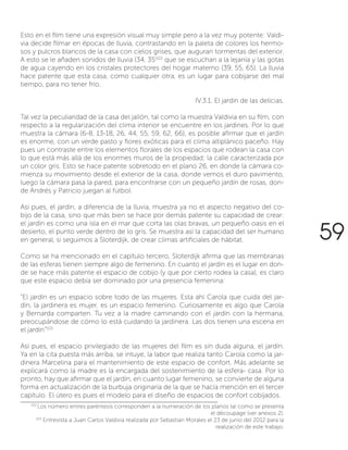59
Esto en el film tiene una expresión visual muy simple pero a la vez muy potente: Valdi-
via decide filmar en épocas de lluvia, contrastando en la paleta de colores los hermo-
sos y pulcros blancos de la casa con cielos grises, que auguran tormentas del exterior.
A esto se le añaden sonidos de lluvia (34, 35)102
que se escuchan a la lejanía y las gotas
de agua cayendo en los cristales protectores del hogar materno (39, 55, 65). La lluvia
hace patente que esta casa, como cualquier otra, es un lugar para cobijarse del mal
tiempo, para no tener frío.
IV.3.1. El jardín de las delicias.
Tal vez la peculiaridad de la casa del jailón, tal como la muestra Valdivia en su film, con
respecto a la regularización del clima interior se encuentre en los jardines. Por lo que
muestra la cámara (6-8, 13-18, 26, 44, 55, 59, 62, 66), es posible afirmar que el jardín
es enorme, con un verde pasto y flores exóticas para el clima altiplánico paceño. Hay
pues un contraste entre los elementos florales de los espacios que rodean la casa con
lo que está más allá de los enormes muros de la propiedad; la calle caracterizada por
un color gris. Esto se hace patente sobretodo en el plano 26, en donde la cámara co-
mienza su movimiento desde el exterior de la casa, donde vemos el duro pavimento,
luego la cámara pasa la pared, para encontrarse con un pequeño jardín de rosas, don-
de Andrés y Patricio juegan al fútbol.
Así pues, el jardín, a diferencia de la lluvia, muestra ya no el aspecto negativo del co-
bijo de la casa, sino que más bien se hace por demás patente su capacidad de crear:
el jardín es como una isla en el mar que corta las olas bravas, un pequeño oasis en el
desierto, el punto verde dentro de lo gris. Se muestra así la capacidad del ser humano
en general, si seguimos a Sloterdijk, de crear climas artificiales de hábitat.
Como se ha mencionado en el capítulo tercero, Sloterdijk afirma que las membranas
de las esferas tienen siempre algo de femenino. En cuanto el jardín es el lugar en don-
de se hace más patente el espacio de cobijo (y que por cierto rodea la casa), es claro
que este espacio debía ser dominado por una presencia femenina:
“El jardín es un espacio sobre todo de las mujeres. Esta ahí Carola que cuida del jar-
dín, la jardinera es mujer, es un espacio femenino. Curiosamente es algo que Carola
y Bernarda comparten. Tu vez a la madre caminando con el jardín con la hermana,
preocupándose de cómo lo está cuidando la jardinera. Las dos tienen una escena en
el jardín”103
Así pues, el espacio privilegiado de las mujeres del film es sin duda alguna, el jardín.
Ya en la cita puesta más arriba, se intuye, la labor que realiza tanto Carola como la jar-
dinera Marcelina para el mantenimiento de este espacio de confort. Más adelante se
explicará como la madre es la encargada del sostenimiento de la esfera- casa. Por lo
pronto, hay que afirmar que el jardín, en cuanto lugar femenino, se convierte de alguna
forma en actualización de la burbuja originaria de la que se hacía mención en el tercer
capítulo. El útero es pues el modelo para el diseño de espacios de confort cobijados.
102
Los número entres paréntesis corresponden a la numeración de los planos tal como se presenta
el découpage (ver anexos 2).
103
Entrevista a Juan Carlos Valdivia realizada por Sebastian Morales el 23 de junio del 2012 para la
realización de este trabajo.
 