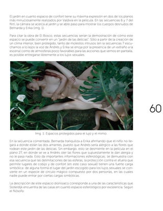 El jardín en cuanto espacio de confort tiene su máxima expresión en dos de los planos
más minuciosamente realizados por Valdivia en la película. En las secuencias 6 y 7 del
film, la cámara se acerca al jardín y se abre paso para mostrar los cuerpos desnudos de
Bernarda y Erika (img. 1).
Para citar la obra de El Bosco, estas secuencias serían la demostración de cómo este
espacio se puede convertir en un “jardín de las delicias”. Sólo a partir de la creación de
un clima interior, bien protegido, tanto de molestos intrusos (en la secuencias 7 escu-
chamos a lo lejos la voz de Andrés y Erika se enoja por la presencia de un extraño a la
escena) como de atmosferas poco favorables para las acciones que vemos en pantalla,
es posible entregarse libremente a los lujos sexuales.
En la secuencia comentada, Bernarda tranquiliza a Erika afirmando que el niño no lle-
gará a donde están las dos amantes, puesto que Andrés sería alérgico a las flores que
rodean este jardín de las delicias. Sin embargo, esto se desmiente en la película en el
plano 27, en donde se ve a Andrés oler las flores que supuestamente le dan alergia y
no le pasa nada. Esto da importantes informaciones esferológicas; se demuestra con
esa secuencia que las delimitaciones de las esferas, la protección contra el afuera que
permite lugares de cobijo y de confort (en este caso sexual) tienen una fuerte carga
simbólica: de alguna forma el lugar del jardín escogido para los lujos sexuales se con-
vierte en un especie de círculo mágico compuesto por dos personas, en las cuales
nadie puede entrar por ciertas cargas simbólicas.
La descripción de este espacio dionisiaco corresponde a una de las características que
Sloterdijk encuentra de las casas en cuanto espacio esferológico por excelencia. Según
el filósofo:
Img. 1: Espacios protegidos para el lujo y el mimo.
60
 