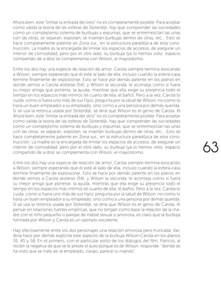Ahora bien, este “limitar la entrada del otro” no es completamente posible. Para aceptar
como válida la teoría de las esferas de Sloterdijk, hay que comprender las sociedades
como un complejísimo sistema de burbujas y espumas, que se entremezclan las unas
con las otras, se separan, explotan, se insertan burbujas dentro de otras, etc... Esto se
hace completamente patente en Zona sur¸ en la estructura paradójica de esta cons-
trucción. La madre es la encargada de limitar los espacios de accesos, de asegurar un
interior de comodidad, pero por el otro lado, su burbuja (ya lo hemos visto: espacio
compartido de a dos) se complementa con Wilson, el mayordomo.
Entre los dos hay una especie de relación de amor, Carola siempre termina evocando
a Wilson, siempre esperando que él esté al lado de ella, incluso cuando la esfera-casa
termine finalmente de explosionar. Esto se hace por demás patente en los planos en
donde vemos a Carola alistarse (54); y Wilson la secunda, le aconseja como si fuera
su mejor amiga que ponerse, la ayuda, mientras que ella exige su presencia todo el
tiempo en los espacios más íntimos (el cuarto de ella, el baño). Pero a la vez, Carola lo
cuida, como si fuera uno más de sus hijos, pregunta por la salud de Wilson, no como lo
haría un buen empleador a su empleado, sino como a una persona por demás querida.
Si se usa la retórica usada por Sloterdijk, se diría que Wilson es el genio de Carola. Al
Ahora bien, este “limitar la entrada del otro” no es completamente posible. Para aceptar
como válida la teoría de las esferas de Sloterdijk, hay que comprender las sociedades
como un complejísimo sistema de burbujas y espumas, que se entremezclan las unas
con las otras, se separan, explotan, se insertan burbujas dentro de otras, etc... Esto se
hace completamente patente en Zona sur¸ en la estructura paradójica de esta cons-
trucción. La madre es la encargada de limitar los espacios de accesos, de asegurar un
interior de comodidad, pero por el otro lado, su burbuja (ya lo hemos visto: espacio
compartido de a dos) se complementa con Wilson, el mayordomo.
Entre los dos hay una especie de relación de amor, Carola siempre termina evocando
a Wilson, siempre esperando que él esté al lado de ella, incluso cuando la esfera-casa
termine finalmente de explosionar. Esto se hace por demás patente en los planos en
donde vemos a Carola alistarse (54); y Wilson la secunda, le aconseja como si fuera
su mejor amiga que ponerse, la ayuda, mientras que ella exige su presencia todo el
tiempo en los espacios más íntimos (el cuarto de ella, el baño). Pero a la vez, Carola lo
cuida, como si fuera uno más de sus hijos, pregunta por la salud de Wilson, no como lo
haría un buen empleador a su empleado, sino como a una persona por demás querida.
Si se usa la retórica usada por Sloterdijk, se diría que Wilson es el genio de Carola. Al
pensar en relaciones fuertes empíricas, que no tengan como base la relación de la ma-
dre con el niño pequeño o parejas de índole sexual o amorosa, es claro que la burbuja
formada por Wilson y Carola es un ejemplo excelente.
Hay efectivamente entre los dos personajes una relación amorosa pero truncada. Val-
divia hace por demás explicita este aspecto de la burbuja Wilson-Carola en los planos
35, 45 y 58. En el primero, con el particular estilo de los diálogos del film, Patricio, al
recibir la negativa de que se le preste el auto porque es de Wilson, responde: “donde se
ha visto que se trate así al empleado, carajo, parece tu marido”.
63
 