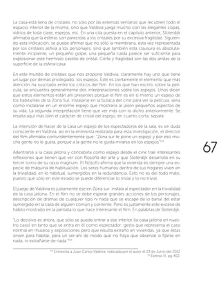La casa está llena de cristales, no sólo por las extensas ventanas que recubren todo el
espacio interior de la misma, sino que Valdivia juega mucho con las elegantes copas,
vidrios de toda clase, espejos, etc. En una cita puesta en el capitulo anterior, Sloterdijk
afirmaba que la esferas son parecidas a los cristales por su excesiva fragilidad. Siguien-
do esta indicación, se puede afirmar que no sólo la membrana, esta vez representada
por los cristales asfixia a los personajes, sino que también esta clausura es absoluta-
mente incipiente, un pequeño golpe, una pequeña caída parece ser suficiente para
explosionar este hermoso castillo de cristal. Corte y fragilidad son las dos aristas de la
superficie de la esfera-casa.
En este mundo de cristales que nos propone Valdivia, claramente hay uno que tiene
un lugar por demás privilegiado: los espejos. Este es ciertamente el elemento que más
atención ha suscitado entre los críticos del film. En los que han escrito sobre la pelí-
cula, se encuentra generalmente dos interpretaciones sobre los espejos. Unos dicen
que estos elementos están ahí presentes porque el film es en sí mismo un espejo de
los habitantes de la Zona Sur, instalarse en la butaca del cine para ver la película, sería
como instalarse en un enorme espejo que mostraría al jailon pequeños aspectos de
su vida. La segunda interpretación tiene que ver más con lo dicho anteriormente. Se
resalta aquí más bien el carácter de cristal del espejo, en cuanto corta, separa.
La intención de hacer de la casa un espejo de los espectadores de la sala, es sin duda
consciente en Valdivia, así en la entrevista realizada para esta investigación, el director
del film afirmaba contundentemente que: “Zona sur te pone un espejo y por eso mu-
cha gente no le gusta, porque a la gente no le gusta mirarse en los espejos”114
Adentrarse a la casa jailona y concebirla como espejo desde el cine trae interesantes
reflexiones que tienen que ver con filosofía del arte y que Sloterdijk desarrolla en su
tercer tomo de su opus magnum. El filósofo afirma que la vivienda es siempre una es-
pecie de máquina de habituación. Los seres humanos dentro de sus hogares viven en
la trivialidad, en lo habitual, sumergidos en la redundancia. Esto no es del todo malo,
puesto que sólo en este estado se puede diferenciar lo trivial y lo no trivial.
El juego de Valdivia es justamente ese en Zona sur: instala al espectador en la trivialidad
de la casa jailona. En el film no se debe esperar grandes acciones de los personajes,
descripción de dramas de cualquier tipo ni nada que se escape de lo banal del estar
sumergido en la casa de alguien común y corriente. Pero es justamente este exceso de
hábito mostrado en la pantalla lo que hace interesante el film. En palabras de Sloterdijk:
“Lo decisivo es ahora, que sólo se puede entrar a ese interior (la casa jailona en nues-
tro caso) en tanto que se entra en él como espectador: gesto que representa el caso
normal en museos y exposiciones pero que resulta extraño en viviendas, ya que éstas
sirven para habitar, para un ser-ahí de modo que no haya que observar o fijarse en
nada, ni extrañarse de nada.”115
114
Entrevista a Juan Carlos Valdivia, realizada por el autor el 23 de Junio del 2012
115
Esferas III, pg 402.
67
 
