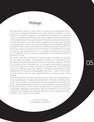 Estimado lector, tiene en sus manos una crítica cinematográfica estruc-
turada por conceptos filosóficos, los cuales buscan esclarecer y expe-
rimentar en distintos ángulos la concepción del espacio en la película
“Zona Sur”, del director boliviano Juan Carlos Valdivia. Esta crítica del lente
cinematográfico pensada por Sebastián Morales a través del movimiento
circular del campo y fuera del campo espacial, que se nos hace sensible
e insensible para nuestro mirar de espectador, abre el diafragma reflexivo
del aparecimiento claro y pictórico en sus diferentes matices del SER Cla-
ro-Oscuro que es el JAILON, tal como este se nos manifiesta en el espa-
cio fílmico y por qué también no en su espacio real diario de la Zona Sur
en la ciudad de La Paz, y más concretamente en su esfera de existencia
primaria, Su Casa.
Así mismo, este libro otorga a los lectores más interesados en teorizar
el cine desde la filosofía, el desarrollo y análisis en movimiento de los
conceptos primarios de la vida humana: Ser, Existencia, Espacio, Tiempo,
Comunidad, Familia, Sociedad, etc.; y conceptos secundarios u específi-
cos de la trilogía de la Esferas del esteta contemporáneo Peter Sloterdijk,
como son: Burbujas, Espumas, Globos. Conceptos representados icono-
gráficamente en la obra cinematográfica “Zona Sur”, como lo hizo cono-
cer bajo formas –escrita, oral y representacional- el director Juan Carlos
Valdivia.
El aporte innovador que nos trae esta primera crítica cinematográfica bo-
liviana asentada en camadas conceptuales de la filosofía, debería permi-
tirnos a los cinéfilos y a los amantes del arte en general, aperturas a dis-
tintos sentidos para aproximarnos a la comprensión y al goce irrestricto
de la obra de arte, sin tener límites ya dados, fijos y rígidos, racionales u
irracionales, apolíneos y dionisíacos, que nos encierren en un solo mirar
ciclópeo de la realidad viva en la que estamos inscritos espacial y tempo-
ralmente como seres en el mundo.
Gonzalo Tinajeros
Porto Alegre, junio 2013.
Prólogo
05
 