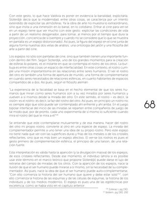 Con este gesto, lo que hace Valdivia es poner en evidencia la banalidad, explicitarla.
Sloterdijk decía que la modernidad, entre otras cosas, se caracteriza por un intento
extendido de explicitar las atmósferas. Ya la obra de arte no muestra lo extraordinario,
sino que invita a una inmersión en lo banal, en lo cotidiano. Entrar al cine para ver-se
en un espejo tiene que ver mucho con este gesto: explicitar las condiciones de vida
a partir de un realismo desgarrador, para tomar, al menos por el tiempo que dura la
proyección, conciencia de sí (siempre y cuando no se considere que lo que se muestra
en pantalla es un espejo distorsionado). Así pues, la figura del espejo en el cine junta de
alguna forma nuestras dos vetas de análisis: una ontología del jailón y una filosofía del
arte a partir del cine.
Los espejos no sólo son pantallas de cine, sino que también tienen una importante fun-
ción dentro del film. Según Sloterdijk, uno de los grandes momentos para la creación
de esferas bi-polares, es el instante en que se contempla el rostro de los otros. La bur-
buja es entre otras cosas un espacio de interfacialidad. En este contexto, el rostro cum-
ple una misión importantísima en las relaciones entre seres humanos. El ver el rostro
del otro es también una forma de apertura de mundo, una forma de complementarse
en cuando seres necesitados de relaciones esféricas, en cuanto habitantes de espacios
compartidos de a dos. Así pues, según el filósofo alemán:
“La experiencia de la facialidad se basa en el hecho elemental de que los seres hu-
manos que miran como seres humanos son a su vez mirados por seres humanos y
vuelven a sí mismos desde la mirada del otro. En este sentido, el rostro – es decir, la
visión- es el rostro- es decir, la faz-del rostro del otro. Así pues, en principio un rostro no
es siempre algo que sólo puede ser contemplado ahí enfrente y ahí arriba. En el juego
bipolar interfacial del inicio de las miradas se reparten entre compañeros de juego de
tal modo que, por de pronto, cada uno experimenta de sí mismo lo suficiente cuando
mira el rostro del que le mira a él”116
Se entiende que este contemplarse mutuamente y de esa manera, hacer del rostro
del otro mi propio rostro, convierte al otro en una especie de espejo. La mirada del
complementador permite a uno tener una idea de su propio rostro. Pero este espejo
no tiene nada que ver con las superficies duras y frías de los metales o de los cristales
reflectantes, sino que es más bien un espejo afectivo. El ver-se los rostros es pues el
gesto primero de complementación esférica, el principio de una liaison, de una rela-
ción fuerte.
Esta interpretación es válida hasta la aparición (y la divulgación masiva) de los espejos,
de esos cristales reflectantes. Desde ese momento, el individuo (ahora si es posible
usar este término en el marco teórico que propone Sloterdijk) puede darse el lujo de
retirarse del campo de miradas de los otros. Con la aparición de los espejos, nace la
ilusión de que el ser humano puede mirarse a sí mismo, sin la necesidad de su comple-
mentador. Así pues, nace la idea de que el ser humano puede auto-complementarse.
“Con ello comienza la historia del ser humano que quiere y debe estar solo”117
, con
ello comienza la historia de las espumas y de las células de espumas, la historia de los
individuos y de los medios modernos. El espejo es pues una de las egotécnicas por
excelencia, como se había visto en el capitulo anterior:
116
Esferas I, pg 190.
117
Ibídem, pg 190, 192
68
 