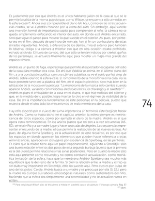 Es justamente por eso que Andrés es el único habitante jailón de la casa al que se le
permite la salida de la misma, puesto que, como Wilson, se encuentra sólo a medias en
la esfera-casa126
. Ahora si es comprensible el plano 64. Aquí, como en las otras secuen-
cias citadas, se ve a Andrés mirando por la venta del auto. Sin embargo, aquí sucede
una inversión formal de importancia capital para comprender al niño: la cámara no se
queda simplemente enfocando el interior del auto, en donde está Andrés encerrado,
sino que sigue el paneo para mostrar lo que sucede en el exterior. Así pues, por prime-
ra vez en el film, después de una hora de metraje, hay al fin un contra plano de estas
miradas inquietantes. Andrés, a diferencia de los demás, mira el exterior pero también
lo observa, obliga a la cámara a mostrar eso que en otra ocasión estaba prohibido,
echado al olvido. El fuera de campo, del que sólo se tenían indicios por ciertos guiños
de los personajes, se actualiza finalmente aquí, para mostrar un mapa más grande del
espacio fílmico.
Andrés es un punto de fuga, el personaje que permite al espectador escaparse del tedio
de la casa para mostrar otra cosa. De ahí que Valdivia se anima, en el último plano del
film, a una conclusión poética: con una cámara subjetiva, se ve el vuelo por los aires de
Andrés, sobre volando la esfera-casa. El rompimiento de la monotonía en la casa, no se
hace presente tanto en la plástica del film, en el espacio pictórico, sino más bien en la
utilización de la música en la película: “La monotonía de la música solo cambia cuando
aparece Andrés, variando con melodías electroacústicas, el charango y el saxofón“127
.
Andrés es pues el embajador de la casa en el afuera, el que trae noticias del exterior y
que, en la medida de lo posible, logra insertar lo otro en el régimen de visibilidad de la
casa. De ahí la importancia fundamental de este personaje en la película, puesto que
muestra desde el otro lado los mecanismos de mala membrana de la casa.
Hay otro aspecto por el cual es de suma importancia en términos esferológicos hablar
de Andrés. Como se había dicho en el capitulo anterior, la esfera siempre es reminis-
cencia de otros espacios, como por ejemplo el útero de la madre. Andrés es el que
opera estas reminiscencias. En los únicos planos que no son a la vez secuencias (46-
52), se ve al niño y a su madre jugar y hacer unas alas de ángeles. Las secuencias repre-
sentan el recuerdo de la madre, el que permite la realización de las nuevas esferas. Así
pues, de alguna forma Spielberg, es la actualización de este recuerdo, es por eso que
los espacios en donde aparecen los elementos que pueden hacer referencia a estas
reminiscencias, aparecen en los lugares por excelencia de Spielberg, en las periferias.
Es claro que la madre tiene aquí un papel importantísimo, siguiendo a Sloterdijk: sólo
una buena relación entre los dos polos de esta segunda burbuja (puesto que la primera
es la del útero) permite relaciones más sanas posteriores. Pero en cuanto la madre sólo
está aquí presente como recuerdo y no como constante actualización, como maniá-
tica limitación de la esfera, hace que la membrana Andrés- Spielberg sea mucho más
equilibrada que la del resto de la familia. Si bien la relación entre la madre y el hijo es
sin duda muy importante en Sloterdijk, esto no sucede aquí. Pero esto es por culpa de
uno de los polos: Carola. Andrés busca a su madre y se preocupa por ella (9, 12,), pero
la madre no cumple sus labores esferológicas naturales como sustentadora del niño,
haciendo que la esfera sea simplemente una potencialidad y no se actualice nunca en
el film.
126
Para ver porqué Wilson sólo se encuentra a media en la esfera casa ir al subtitulo: Fonotopo aymara. Pág. 57
127
Ídem.
74
 