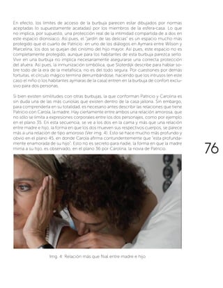 En efecto, los límites de acceso de la burbuja parecen estar dibujados por normas
aceptadas (o supuestamente acatadas) por los miembros de la esfera-casa. Lo que
no implica, por supuesto, una protección real de la intimidad compartida de a dos en
este espacio dionisiaco. Así pues, el “jardín de las delicias” es un espacio mucho más
protegido que el cuarto de Patricio: en uno de los diálogos en Aymara entre Wilson y
Marcelina, los dos se quejan del cinismo del hijo mayor. Así pues, este espacio no es
completamente protegido, aunque para los habitantes de esta burbuja parezca serlo.
Vivir en una burbuja no implica necesariamente asegurarse una correcta protección
del afuera. Así pues, la inmunización simbólica, que Sloterdijk describe para hablar so-
bre todo de la era de la metafísica, no es del todo segura. Por cuestiones por demás
fortuitas, el círculo mágico termina derrumbándose, haciendo que los intrusos (en este
caso el niño o los habitantes aymaras de la casa) entren en la burbuja de confort exclu-
sivo para dos personas.
Si bien existen similitudes con otras burbujas, la que conforman Patricio y Carolina es
sin duda una de las más curiosas que existen dentro de la casa jailona. Sin embargo,
para comprenderla en su totalidad, es necesario antes describir las relaciones que tiene
Patricio con Carola, la madre. Hay ciertamente entre ambos una relación amorosa, que
no sólo se limita a expresiones corporales entre los dos personajes, como por ejemplo
en el plano 35. En esta secuencia, se ve a los dos en la cama y más que una relación
entre madre e hijo, la forma en que los dos mueven sus respectivos cuerpos, se parece
más a una relación de tipo amoroso (Ver img. 4). Esto se hace mucho más profundo y
obvio en el plano 45, en donde Carola afirma contundentemente que “esta profunda-
mente enamorada de su hijo”. Esto no es secreto para nadie, la forma en que la madre
mima a su hijo, es observado, en el plano 36 por Carolina, la novia de Patricio.
Img. 4: Relación más que filial entre madre e hijo
76
 