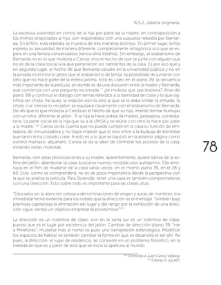 IV.5.2. Jailona originaria.
La excesiva autoridad en contra de la hija por parte de la madre, en contraposición a
los mimos propiciados al hijo, son respondidos con una supuesta rebeldía por Bernar-
da. En el film, esta rebeldía se muestra de tres maneras distintas. En primer lugar, la hija
expresa su sexualidad de manera diferente, completamente antagónica a lo que se es-
pera en una familia conservadora (rancia diría Valdivia). Sin embargo, el lesbianismo de
Bernarda no es lo que molesta a Carola, sino el hecho de que se junte con alguien que
no es de la clase social a la que pertenecen los habitantes de la casa. Es por eso que y
en segundo lugar, el hecho de que Bernarda estudie en la universidad pública y no en
la privada es el mismo gesto que el lesbianismo de la hija: la posibilidad de juntarse con
otro que no hace parte de la esfera jailona. Esto es claro en el plano 39, la secuencia
más importante de la película, en donde se da una discusión entre la madre y Bernarda,
que comienza con una pregunta incomoda: “ ¿te molesta que sea lesbiana? (final del
plano 38) y continua el diálogo con temas referidos a la identidad de clase y lo que sig-
nifica ser cholo. Así pues, la relación con lo otro al que se le debe limitar la entrada: lo
cholo o al menos lo no-jailon se equipara claramente con el lesbianismo de Bernarda.
De ahí que lo que molesta a Carola es el hecho de que su hija, intente formar burbujas
con un otro, diferente al jailón: “A la hija la hace jodida (la madre), peleadora, contesta-
taria. La parte social de la hija que va a la UMSA y se reúne con otro lo hace por joder
a la madre.”132
Carola se da cuenta que no puede cumplir en la casa su función de limi-
tadora, de inmunizadora y no logra impedir que el otro entre a la burbuja de bienestar
que tanto le ha costado crear. A esto es a lo que se bautizó en la anterior página como
control maniaco, aduanero. Carola se da la labor de controlar los accesos de la casa,
evitando visitas molestas.
Bernarda, con estas provocaciones a su madre, aparentemente, quiere salirse de la es-
fera del jailón, abandonar la casa, buscarse nuevos receptáculos autógenos. Ella ame-
naza en el film de mudarse de la casa varias veces: en el mismo plano 39, en el 28 y
60. Esto, como se comprenderá, no es de poca importancia desde la perspectiva con
la que se analiza la película. Para Sloterdijk, tener una casa es también comprometerse
con una dirección. Esto sobre todo es importante para las clases altas:
“Educados en la atención celosa a denominaciones de origen y auras de nombres, era
inmediatamente evidente para los nobles que la dirección es el mensaje. También bajo
premisas capitalistas la afirmación del lugar y del rango por la exhibición de una direc-
ción sigue siendo un objetivo empresarial provechoso”133
La dirección es un instintivo de clase, vivir en la zona sur es un instintivo de clase,
puesto que es el lugar por excelencia del jailón. Cambiar de dirección (plano 39, “irse
a Miraflores”, mudarse más al norte) es pues una transgresión esferológica. Modificar
los espacios de habitar es también cambiar la forma en que se desarrolla el ser-ahí. Así
pues, la dirección, el lugar de residencia, se convierte en un problema filosófico, en la
medida en que es a partir de esta que se inicia la apertura al mundo.
132
Entrevista a Juan Carlos Valdivia.
133
Esferas III, pg 427.
78
 