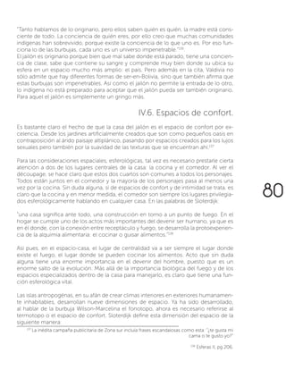 “Tanto hablamos de lo originario, pero ellos saben quién es quién, la madre está cons-
ciente de todo. La conciencia de quién eres, por ello creo que muchas comunidades
indígenas han sobrevivido, porque existe la conciencia de lo que uno es. Por eso fun-
ciona lo de las burbujas, cada uno es un universo impenetrable.”136
.
El jailón es originario porque bien que mal sabe donde está parado, tiene una concien-
cia de clase, sabe que contiene su sangre y comprende muy bien donde su ubica su
esfera en un espacio mucho más amplio: el país. Pero además en la cita, Valdivia no
sólo admite que hay diferentes formas de ser-en-Bolivia, sino que también afirma que
estas burbujas son impenetrables. Así como el jailón no permite la entrada de lo otro,
lo indígena no está preparado para aceptar que el jailón pueda ser también originario.
Para aquel el jailón es simplemente un gringo más.
IV.6. Espacios de confort.
Es bastante claro el hecho de que la casa del jailón es el espacio de confort por ex-
celencia. Desde los jardines artificialmente creados que son como pequeños oasis en
contraposición al árido paisaje altiplánico, pasando por espacios creados para los lujos
sexuales pero también por la suavidad de las texturas que se encuentran ahí.137
Para las consideraciones espaciales, esferológicas, tal vez es necesario prestarle cierta
atención a dos de los lugares centrales de la casa: la cocina y el comedor. Al ver el
découpage, se hace claro que estos dos cuartos son comunes a todos los personajes.
Todos están juntos en el comedor y la mayoría de los personajes pasa al menos una
vez por la cocina. Sin duda alguna, si de espacios de confort y de intimidad se trata, es
claro que la cocina y en menor medida, el comedor son siempre los lugares privilegia-
dos esferológicamente hablando en cualquier casa. En las palabras de Sloterdijk:
“una casa significa ante todo, una construcción en torno a un punto de fuego. En el
hogar se cumple uno de los actos más importantes del devenir ser humano, ya que es
en él donde, con la conexión entre receptáculo y fuego, se desarrolla la protoexperien-
cia de la alquimia alimentaria: el cocinar o guisar alimentos.”138
Así pues, en el espacio-casa, el lugar de centralidad va a ser siempre el lugar donde
existe el fuego, el lugar donde se pueden cocinar los alimentos. Acto que sin duda
alguna tiene una enorme importancia en el devenir del hombre, puesto que es un
enorme salto de la evolución. Más allá de la importancia biológica del fuego y de los
espacios especializados dentro de la casa para manejarlo, es claro que tiene una fun-
ción esferológica vital.
Las islas antropogénas, en su afán de crear climas interiores en exteriores humanamen-
te inhabitables, desarrollan nueve dimensiones de espacio. Ya ha sido desarrollado,
al hablar de la burbuja Wilson-Marcelina el fonotopo, ahora es necesario referirse al
termotopo o el espacio de confort. Sloterdijk define esta dimensión del espacio de la
siguiente manera:
137
La inédita campaña publicitaria de Zona sur incluía frases escandalosas como esta: “¿te gusta mi
cama o te gusto yo?”
138
Esferas II, pg 206.
80
 