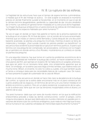 IV. 8. La ruptura de las esferas.
La fragilidad de las estructuras hace que el tiempo de espera termine culminándose,
a medida que el fin del metraje se acerca. . En este acápite se analizará el momento
preciso en donde finalmente sucede la hecatombe, en el momento en que el eje de
la cámara termina desgastándose, perdiendo su capacidad de dar círculos alrededor
de sí mismo. Las esferas en general tienen instaladas en su estructura dicha fragilidad:
“La imagen-burbuja que antepusimos a nuestra teoría de las esferas de intimidad evoca
la fragilidad de los espacios habitados por seres humanos”148
Tal vez el lugar en donde se hace más patente el hecho de la próxima explosión de
la burbuja es en el plano 39. Al final del plano, con el sonido de la lluvia acrecentado,
mientras que se instala un silencio entre Bernarda y Carola después de una discusión
bastante acalorada, se plantea una pregunta incomoda, mientras el plano se llena de
melancolía y nostalgia: ¿Qué sucede cuando los jailones pierden sus beneficios? La
secuencia hace evidente la proximidad de la ruptura en términos políticos. El plano que
termina con esa pregunta tan complicada, tan provocadora, comienza con la imagen
de un periódico en donde vemos a Evo Morales, mostrándonos el contexto en donde
se plantea esa pregunta.
En una segunda instancia, hay que tomar en cuenta los problemas económicos de la
casa, la imposibilidad de mantener la burbuja del confort, se hacen evidentes en mu-
chos planos del film, por ejemplo en el plano 58. Se había dicho en acápites anteriores,
que para ser jailón no es necesario tener plata, sino simplemente aparentar que se
tiene. Sin embargo, en la esfera-casa esto llega a límites terribles, que Valdivia trata con
mucha ironía: Wilson, el sirviente, no sólo no cobra su sueldo, sino que también ayuda
a Carola a conseguir plata para las necesidades básicas de cualquier casa. De nuevo,
se hace presente el papel de sustentador de la casa de Wilson.
Si bien es en esta secuencia en donde se hace más claro la decadencia de la burbuja
del confort, la ruptura de la esfera debe encontrarse más en el plano existencial (en
cuanto analítica de los espacios, en términos de ser-en) y en una menor medida en el
ámbito económico y político. Pero en un plano existencial, la explicación de la ruptu-
ra de la esfera-casa, tiene que ver con las tensiones insoportables entre el afuera y el
adentro de la casa:
“los seres humanos- dado que son seres de mundo interior, en los que la nidificación
endoclimática precede a todas las demás construcciones- corren el peligro, como
ninguna otra especie, de que sean destruidos los mundos interiores sin paredes por in-
vasiones del afuera o por los conflictos endógenos, pues nada es más frágil que la exis-
tencia humana en las cubiertas exhaladas de interioridad específicamente humana”149
148
Esferas II, pg 137.
149
Esferas II, pg 134.
85
 