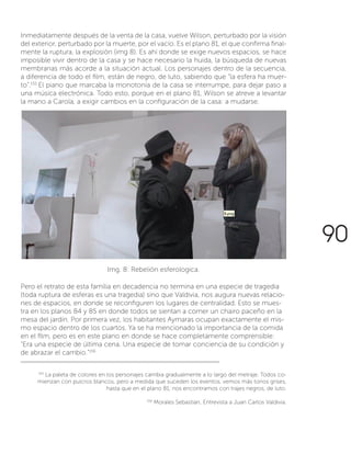 Inmediatamente después de la venta de la casa, vuelve Wilson, perturbado por la visión
del exterior, perturbado por la muerte, por el vacío. Es el plano 81, el que confirma final-
mente la ruptura, la explosión (img 8). Es ahí donde se exige nuevos espacios, se hace
imposible vivir dentro de la casa y se hace necesario la huida, la búsqueda de nuevas
membranas más acorde a la situación actual. Los personajes dentro de la secuencia,
a diferencia de todo el film, están de negro, de luto, sabiendo que “la esfera ha muer-
to”.155
El piano que marcaba la monotonía de la casa se interrumpe, para dejar paso a
una música electrónica. Todo esto, porque en el plano 81, Wilson se atreve a levantar
la mano a Carola, a exigir cambios en la configuración de la casa: a mudarse.
155
La paleta de colores en los personajes cambia gradualmente a lo largo del metraje. Todos co-
mienzan con pulcros blancos, pero a medida que suceden los eventos, vemos más tonos grises,
hasta que en el plano 81, nos encontramos con trajes negros, de luto.
156
Morales Sebastian, Entrevista a Juan Carlos Valdivia.
Img. 8: Rebelión esferologica.
Pero el retrato de esta familia en decadencia no termina en una especie de tragedia
(toda ruptura de esferas es una tragedia) sino que Valdivia, nos augura nuevas relacio-
nes de espacios, en donde se reconfiguren los lugares de centralidad. Esto se mues-
tra en los planos 84 y 85 en donde todos se sientan a comer un chairo paceño en la
mesa del jardín. Por primera vez, los habitantes Aymaras ocupan exactamente el mis-
mo espacio dentro de los cuartos. Ya se ha mencionado la importancia de la comida
en el film, pero es en este plano en donde se hace completamente comprensible:
“Era una especie de última cena. Una especie de tomar conciencia de su condición y
de abrazar el cambio.”156
90
 