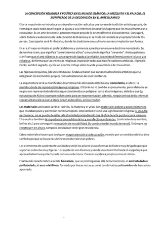 LA CONCEPCIÓN RELIGIOSA Y POLÍTICA EN EL MUNDO ISLÁMICO: LA MEZQUITA Y EL PALACIO. EL
SIGNIFICADO DE LA DECORACIÓN EN EL ARTE ISLÁMICO
El arte musulmánnointroduce unatransformaciónradical yaque carece de tradiciónartística propia,de
formaque copia todoaquelloque se ajustaa susinteresesde aquelloslugaresque losmusulmanesvana
conquistar.Esun arte de síntesisperocon mayorpesode lo oriental frente alooccidental.Conjugará,
sobre todola exuberanciade ladecoraciónde Bizancioyel sentidode lanoblezaylaproporciónde los
persas.Casoaparte seráAl-Ándalus,donde lastradicionesmusulmanasse vana implantarconfuerza.
En el s.VInace enArabiael profetaMahoma y comienzaapredicaruna nuevadoctrinamonoteísta.Se
denominaIslam,que significa“sometimientoaDios”ymusulmánsignifica“creyente”.Ambaspalabras
clarificanque el arte islámicoesunaexpresiónligadaalareligión.Noexiste diferenciaentre lolaicoylo
religioso,de formaque lascreenciasreligiosasinspirarántodassusmanifestacionesartísticas.El propio
Corán,su librosagrado,ejerce unenorme influjosobre lavidaylasaccionesdel musulmán.
Las rápidasconquistas,(desde el IndoaAl-Ándalus) haránque surjanmuchosfocosartísticosque se
integraránloselementospropiosconlastradicionesde esosterritorios.
La arquitecturaserásumanifestaciónartísticamásdestacadadebidoasu iconoclastia,esdecir,la
prohibiciónde de reproducirimágenesreligiosas.El Coránno loprohíbe expresamente,pero Mahomase
negóa ser representadodebidoaque considerabaunpeligroel cultoalas imágenes,debidoaque la
naturalezade Aláesincomprensible comoparaserrepresentaday,además,ningúnartistadebíaintentar
copiarla NaturalezapuesestaríadesafiandoaDios,únicocreador.
Los materialesutilizadosseránel ladrillo, lamaderay el yeso.Son materialespobresypocoresistentes
que costabanpoco y permitíanconstruirrápido.Estotambiéntiene unasignificaciónreligiosa: si soloAlá
permanece,nose puede desafiar ala divinidadpretendiendoque laobrade arte perdure para siempre.
Elloexplicatambién laimportanciaconcedidaalaluzy sus efectoscambiantes,(contrastesluzysombra,
brillosetc.) paraconseguirla sensaciónde mutabilidad, (locambiante delmundoterrenal).Dadoque no
construyenenaltura,tampocoprecisabantenergranresistencia.
Estos materialeshacenque dediquen mayoratenciónaladecoración,nosólopor unsentidoestéticosino
tambiénporque se buscarecubriresosmaterialestanpobres.
Los elementosde sustentantesutilizadosseránlospilaresylascolumnasde fustesmuydelgadosporque
soportancubiertasmuyligeras.Loscapitelessondiversosyvandesde el corintiohastael visigodoyaque
aprovechabanlaarquitecturade culturasanteriores.Crearoncapitelespropioscomoel cúbico.
El arco máscaracterístico esel de herradura, que se prolongamas alládel semicírculo;el arcolobulado o
polilobulado;el arco mixtilíneo,formadoporlíneasrectasycurvas combinadasy el tumidoo de herradura
apuntado.
 