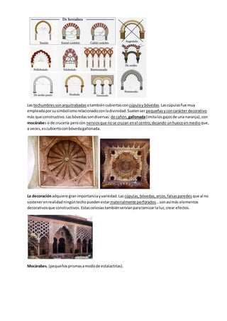 Las techumbressonarquitrabadas otambiéncubiertascon cúpulay bóvedas.Lascúpulasfue muy
empleadaporsusimbolismorelacionadoconladivinidad.Suelenser pequeñasyconcarácter decorativo
más que constructivo.Lasbóvedassondiversas: de cañón, gallonada(imitalos gajosde una naranja),con
mocárabes o de crucería perocon nerviosque nose cruzan enel centro,dejando unhueco enmedioque,
a veces,escubiertoconbóvedagallonada.
La decoraciónadquiere granimportanciayvariedad.Las cúpulas,bóvedas,arcos,falsasparedes que al no
sostenerenrealidadningúntechopueden estarmaterialmente perforados…sonasímás elementos
decorativosque constructivos. Estascelosíastambiénservíanparatamizarla luz,crear efectos.
Mocárabes, (pequeñosprismasamodode estalactitas).
 