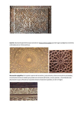 Lacería: decoracióngeométricaque consiste en líneasentrecruzadas que danlugara polígonosoestrellas
ordenadasconun ritmocontinuo.
Decoración epigráfica:En la parte superiorde lostechos,juntoal techo,obienencimade losalicatados,
encontramostextosenárabe que puedenserversículosdel Corán,aveces poesías…El sentidode esta
decoraciónesque a Alásolose le puede conoceratravésde lapalabra,no de la imagen.
 