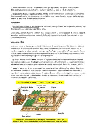 El temora la idolatría,(adorarla imagenensí y no loque representa) hizoque se desarrollaraesta
decoración yque no se desarrollaranlaesculturaylapintura. La base de estadecoraciónfue:
La disposiciónreiterativayrepetitivahastael infinito.Larepeticióntieneunabase religiosa:laconstancia
de un mismoelementocontribuye comoestrategiade oracióna ponerlamente enblanco.Abstraídosasí
de todo esmás fácil el encuentroconladivinidad.
Horror vacui
La búsquedade supresiónde lamateria.Ladecoraciónhace desaparecerel sentidoyel pesodel muro.Esta
desmaterializaciónse consiguejugandoconlaluz.
Esto nosllevaal intelectualismodel Islam.Nadaesdejadoal azar.Lo complicadode ladecoraciónresponde
a un plany un cálculomatemático. Larepeticiónde motivossimétricosatraeráyfijarála miradaenuna
sensaciónde infinito.
Las mezquitas
La oraciónesuno de lospocos preceptosdel Islam:aparte de orarcinco vecesal día, losviernestodoslos
miembrosde lacomunidaddebenreunirse pararezarcolectivamente despuésde unapredicación.El
nombre mezquitaviene de unapalabraárabe que significa“lugarparaarrodillarse”.Lasmezquitasaljamas
eranlas más grandes,donde se realizabalaoraciónde losviernes,servíanparaadministrarjusticia,como
lugarde enseñanzacoránicayrefugiode sabiosyperegrinos.
La plantaessencilla:unpatio(shan) porticadoencuyocentrohay una fuente cubiertaconuntemplete
para realizarlasabluciones,(lavadoparapurificarse antesde entrar).Enel patiose encuentrael alminaro
minarete,torre adosada desde laque el almuecínomuecín o almuédano, llamaalosfielesalaoración.
El haram esla gran salade oracióncon navesque miranhacia laMeca. El muro final se llama Kiblay enél
estáel Mihrab, unpequeñonichovacíoque simbolizalapresenciaespiritual de Mahomaal recordar el
lugardonde Mahoma se sentabaensu casa de Medina.Cercase sitúael mimbaro púlpitoelevadodesde el
que el imánpreside laoracióny la maqsura, espacioacotadodentrodel haram y enfrente delmihrab
reservadoal califao lasautoridades.
 